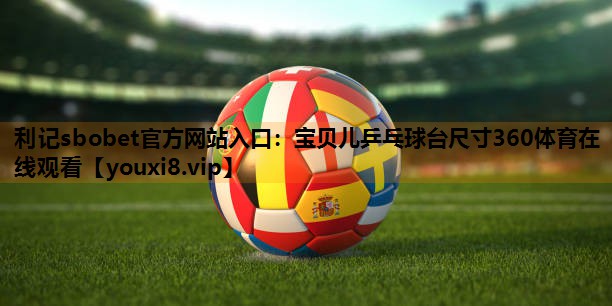 利记sbobet官方网站入口：宝贝儿乒乓球台尺寸360体育在线观看