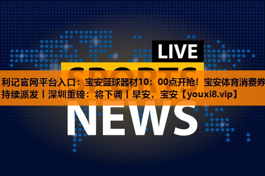 利记官网平台入口：宝安篮球器材10：00点开抢！宝安体育消费券持续派发丨深圳重磅：将下调丨早安，宝安