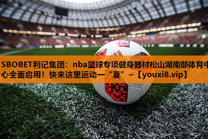 SBOBET利记集团：nba篮球专项健身器材松山湖南部体育中心全面启用！快来这里运动一“夏”~