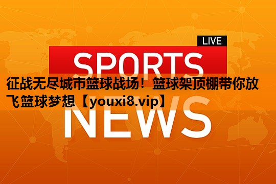 征战无尽城市篮球战场！篮球架顶棚带你放飞篮球梦想