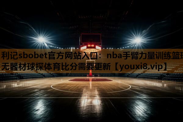 利记sbobet官方网站入口：nba手臂力量训练篮球无器材球探体育比分需要更新