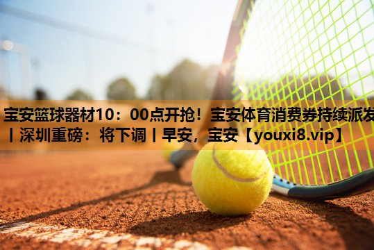 宝安篮球器材10：00点开抢！宝安体育消费券持续派发丨深圳重磅：将下调丨早安，宝安