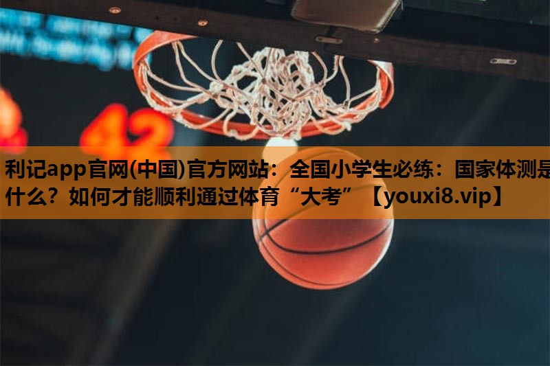 利记app官网(中国)官方网站：全国小学生必练：国家体测是什么？如何才能顺利通过体育“大考”