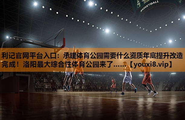 利记官网平台入口：承建体育公园需要什么资质年底提升改造完成！洛阳最大综合性体育公园来了……