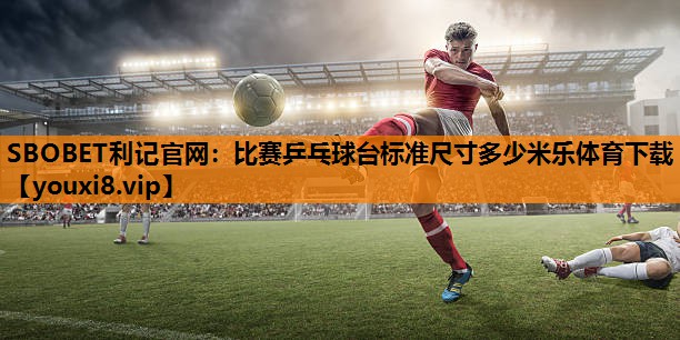 SBOBET利记官网：比赛乒乓球台标准尺寸多少米乐体育下载
