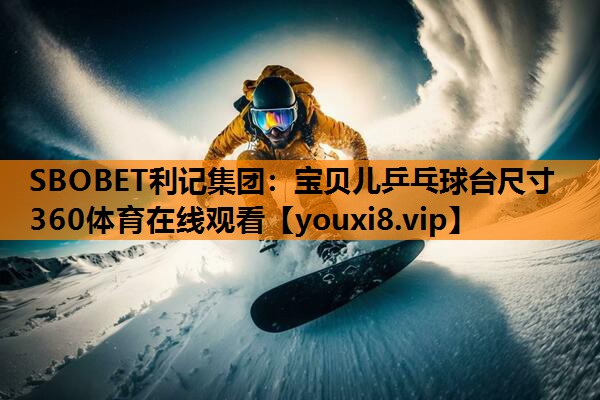 SBOBET利记集团：宝贝儿乒乓球台尺寸360体育在线观看