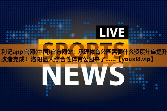 利记app官网(中国)官方网站：承建体育公园需要什么资质年底提升改造完成！洛阳最大综合性体育公园来了……