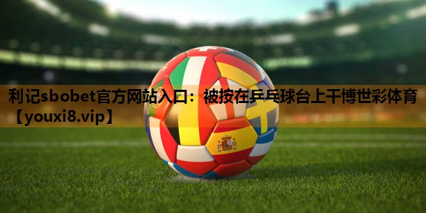 利记sbobet官方网站入口：被按在乒乓球台上干博世彩体育