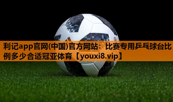 利记app官网(中国)官方网站：比赛专用乒乓球台比例多少合适冠亚体育