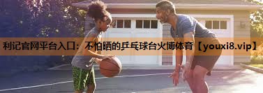 利记官网平台入口：不怕晒的乒乓球台火博体育
