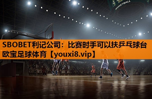 SBOBET利记公司：比赛时手可以扶乒乓球台欧宝足球体育