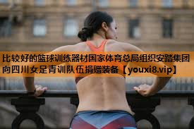 比较好的篮球训练器材国家体育总局组织安踏集团向四川女足青训队伍捐赠装备