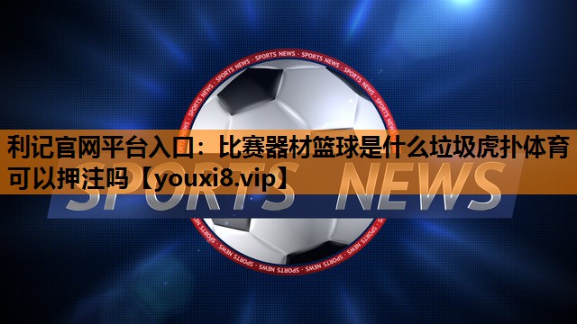 利记官网平台入口：比赛器材篮球是什么垃圾虎扑体育可以押注吗