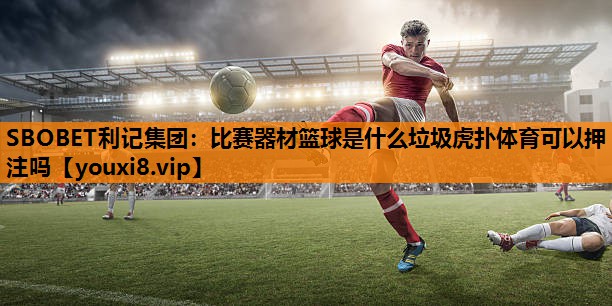 SBOBET利记集团：比赛器材篮球是什么垃圾虎扑体育可以押注吗