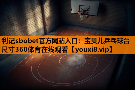 利记sbobet官方网站入口：宝贝儿乒乓球台尺寸360体育在线观看