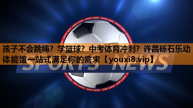 孩子不会跳绳？学篮球？中考体育冲刺？许昌砾石乐动体能馆一站式满足你的需求