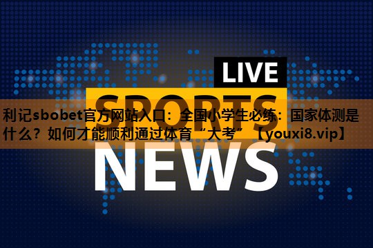 利记sbobet官方网站入口：全国小学生必练：国家体测是什么？如何才能顺利通过体育“大考”