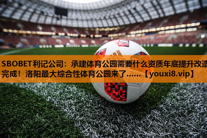 SBOBET利记公司：承建体育公园需要什么资质年底提升改造完成！洛阳最大综合性体育公园来了……