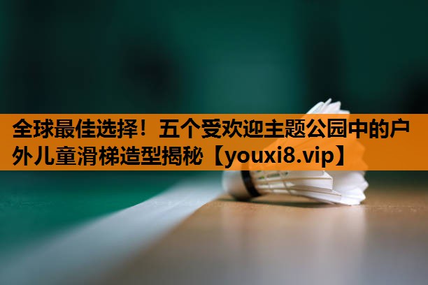 全球最佳选择!五个受欢迎主题公园中的户外儿童滑梯造型揭秘 全球最佳选择!五个受欢迎主题公园中的户外儿童滑梯造型揭秘