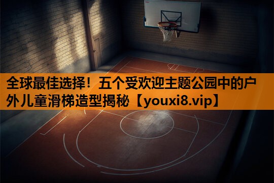 全球最佳选择!五个受欢迎主题公园中的户外儿童滑梯造型揭秘 全球最佳选择!五个受欢迎主题公园中的户外儿童滑梯造型揭秘