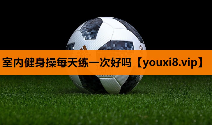 室内健身操每天练一次好吗 室内健身操每天练一次好吗