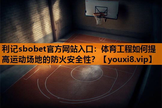 体育工程如何提高运动场地的防火安全性? 体育工程如何提高运动场地的防火安全性?