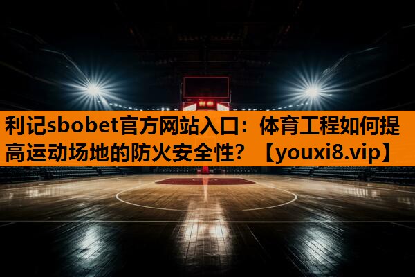 体育工程如何提高运动场地的防火安全性? 体育工程如何提高运动场地的防火安全性?