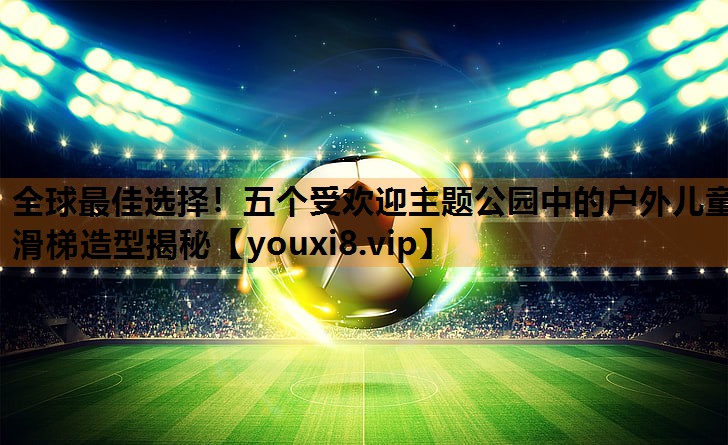 全球最佳选择!五个受欢迎主题公园中的户外儿童滑梯造型揭秘 全球最佳选择!五个受欢迎主题公园中的户外儿童滑梯造型揭秘