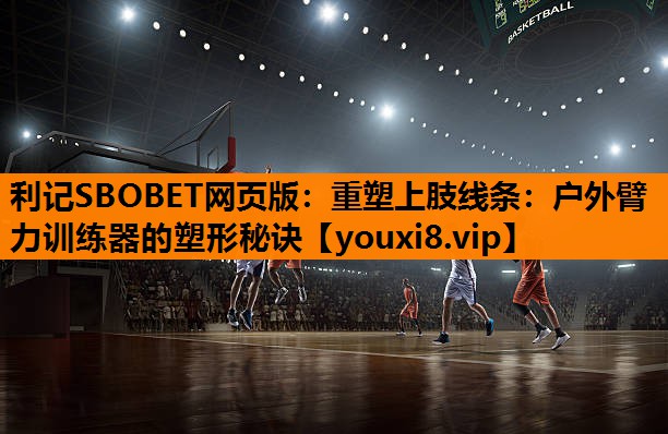 重塑上肢线条:户外臂力训练器的塑形秘诀 重塑上肢线条:户外臂力训练器的塑形秘诀