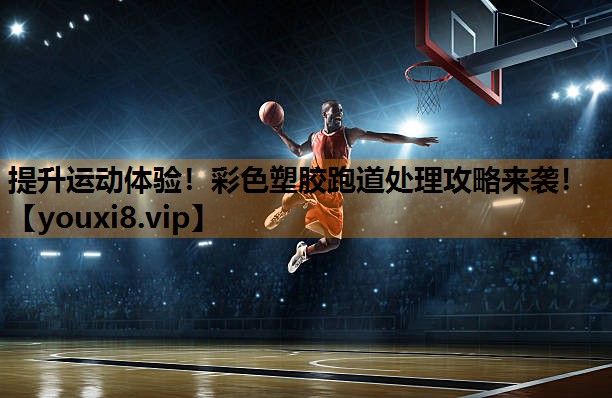 提升运动体验！彩色塑胶跑道处理攻略来袭！